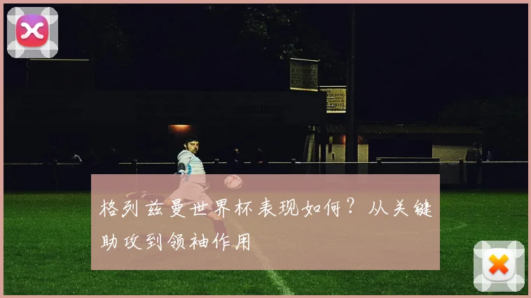 格列兹曼世界杯表现如何?从关键助攻到领袖作用
