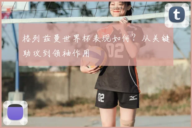 格列兹曼世界杯表现如何?从关键助攻到领袖作用