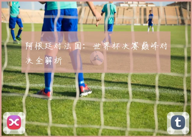 阿根廷对法国：世界杯决赛巅峰对决全解析